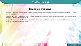 Banco de Imagens
Imagem 1: Ferreiro. Disponível em: <https://pixabay.com/pt/photos/ferreiro-bigorna-martelo-forjar-5354079/>. Acesso
em: 29, set. 2023.
Imagem 2: IoT. Disponível em: <https://pixabay.com/pt/photos/blockchain-smartphone-dire%C3%A7%C3%A3o-
3569793/>. Acesso em: 29, set. 2023.
Imagem 3: Impressora 3D. Disponível em: <https://pixabay.com/pt/photos/impressora-3d-press%C3%A3o-impressao-3d-
1455166/>. Acesso em: 29, set. 2023.
Indústria 4.0
 