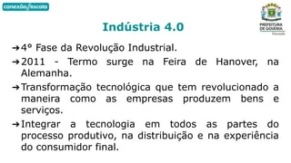 ➔4° Fase da Revolução Industrial.
➔2011 - Termo surge na Feira de Hanover, na
Alemanha.
➔Transformação tecnológica que tem revolucionado a
maneira como as empresas produzem bens e
serviços.
➔Integrar a tecnologia em todos as partes do
processo produtivo, na distribuição e na experiência
do consumidor final.
Indústria 4.0
 