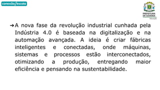 ➔A nova fase da revolução industrial cunhada pela
Indústria 4.0 é baseada na digitalização e na
automação avançada. A ideia é criar fábricas
inteligentes e conectadas, onde máquinas,
sistemas e processos estão interconectados,
otimizando a produção, entregando maior
eficiência e pensando na sustentabilidade.
 