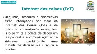 ➔ Máquinas, sensores e dispositivos
estão interligados por meio da
Internet das Coisas (IoT) e de
redes de comunicação avançadas.
Isso permite a coleta de dados em
tempo real e a comunicação entre
sistemas, possibilitando uma
tomada de decisão mais rápida e
precisa.
Internet das coisas (IoT)
Imagem 2
 