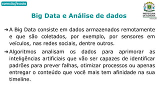 ➔ A Big Data consiste em dados armazenados remotamente
e que são coletados, por exemplo, por sensores em
veículos, nas redes sociais, dentre outros.
➔ Algoritmos analisam os dados para aprimorar as
inteligências artificiais que vão ser capazes de identificar
padrões para prever falhas, otimizar processos ou apenas
entregar o conteúdo que você mais tem afinidade na sua
timeline.
Big Data e Análise de dados
 