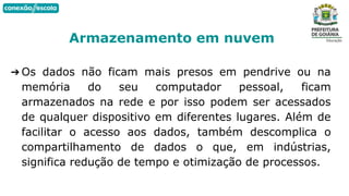➔ Os dados não ficam mais presos em pendrive ou na
memória do seu computador pessoal, ficam
armazenados na rede e por isso podem ser acessados
de qualquer dispositivo em diferentes lugares. Além de
facilitar o acesso aos dados, também descomplica o
compartilhamento de dados o que, em indústrias,
significa redução de tempo e otimização de processos.
Armazenamento em nuvem
 