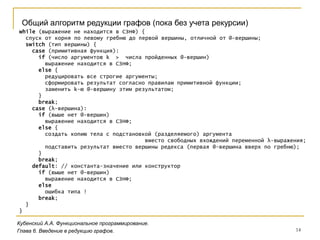 14
Кубенский А.А. Функциональное программирование.
Общий алгоритм редукции графов (пока без учета рекурсии)
Глава 6. Введение в редукцию графов.
while (выражение не находится в СЗНФ) {
спуск от корня по левому гребню до первой вершины, отличной от @-вершины;
switch (тип вершины) {
case (примитивная функция):
if (число аргументов k > числа пройденных @-вершин)
выражение находится в СЗНФ;
else {
редуцировать все строгие аргументы;
сформировать результат согласно правилам примитивной функции;
заменить k-ю @-вершину этим результатом;
}
break;
case (λ-вершина):
if (выше нет @-вершин)
выражение находится в СЗНФ;
else {
создать копию тела с подстановкой (разделяемого) аргумента
вместо свободных вхождений переменной λ-выражения;
подставить результат вместо вершины редекса (первая @-вершина вверх по гребню);
}
break;
default: // константа-значение или конструктор
if (выше нет @-вершин)
выражение находится в СЗНФ;
else
ошибка типа !
break;
}
}
 