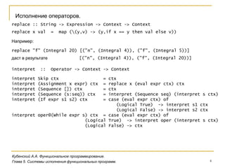 4
Кубенский А.А. Функциональное программирование.
Глава 5. Системы исполнения функциональных программ.
Исполнение операторов.
replace :: String -> Expression -> Context -> Context
replace x val = map ((y,v) -> (y,if x == y then val else v))
replace "f" (Integral 20) [("n", (Integral 4)), ("f", (Integral 5))]
Например:
даст в результате [("n", (Integral 4)), ("f", (Integral 20))]
interpret :: Operator -> Context -> Context
interpret Skip ctx = ctx
interpret (Assignment x expr) ctx = replace x (eval expr ctx) ctx
interpret (Sequence []) ctx = ctx
interpret (Sequence (s:seq)) ctx = interpret (Sequence seq) (interpret s ctx)
interpret (If expr s1 s2) ctx = case (eval expr ctx) of
(Logical True) -> interpret s1 ctx
(Logical False) -> interpret s2 ctx
interpret oper@(While expr s) ctx = case (eval expr ctx) of
(Logical True) -> interpret oper (interpret s ctx)
(Logical False) -> ctx
 