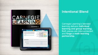 Intentional Blend
Carnegie Learning’s blended
learning delivers individual
learning and group learning.
Both pieces are interconnected
and forge a math learning
partnership.
 