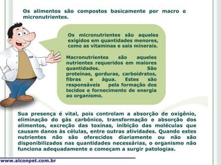 Os alimentos são compostos basicamente por macro e
 micronutrientes.


                 Os micronutrientes são aqueles
                 exigidos em quantidades menores,
                 como as vitaminas e sais minerais.

                Macronutrientes     são    aqueles
                nutrientes requeridos em maiores
                quantidades.                  São
                proteínas, gorduras, carboidratos,
                fibras   e    água.    Estes  são
                responsáveis    pela formação dos
                tecidos e fornecimento de energia
                ao organismo.


Sua presença é vital, pois controlam a absorção de oxigênio,
eliminação do gás carbônico, transformação e absorção dos
alimentos, excreção das toxinas, inibição das moléculas que
causam danos às células, entre outras atividades. Quando estes
nutrientes não são oferecidos diariamente ou não são
disponibilizados nas quantidades necessárias, o organismo não
funciona adequadamente e começam a surgir patologias.
 