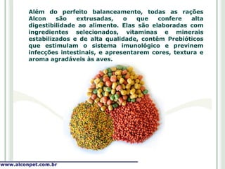 Além do perfeito balanceamento, todas as rações
Alcon    são   extrusadas,    o   que   confere   alta
digestibilidade ao alimento. Elas são elaboradas com
ingredientes selecionados, vitaminas e minerais
estabilizados e de alta qualidade, contêm Prebióticos
que estimulam o sistema imunológico e previnem
infecções intestinais, e apresentarem cores, textura e
aroma agradáveis às aves.
 