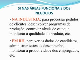 SI NAS ÁREAS FUNCIONAIS DOS
NEGÓCIOS
• NA INDÚSTRIA: para processar pedidos
de clientes, desenvolver programas de
produção, controlar níveis de estoque,
monitorar a qualidade do produto, etc.
• EM RH: para ver os dados de candidatos,
administrar testes de desempenho,
monitorar a produtividade dos empregados,
etc.
 
