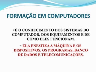 FORMAÇÃO EM COMPUTADORES
• É O CONHECIMENTO DOS SISTEMAS DO
COMPUTADOR, DOS EQUIPAMENTOS E DE
COMO ELES FUNCIONAM.
• ELA ENFATIZAA MÁQUINA E OS
DISPOSITIVOS, OS PROGRAMAS, BANCO
DE DADOS E TELECOMUNICAÇÕES.
 