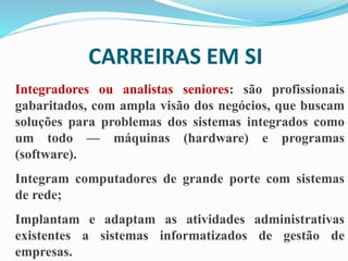 CARREIRAS EM SI
Integradores ou analistas seniores: são profissionais
gabaritados, com ampla visão dos negócios, que buscam
soluções para problemas dos sistemas integrados como
um todo — máquinas (hardware) e programas
(software).
Integram computadores de grande porte com sistemas
de rede;
Implantam e adaptam as atividades administrativas
existentes a sistemas informatizados de gestão de
empresas.
 