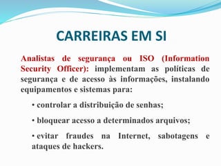 CARREIRAS EM SI
Analistas de segurança ou ISO (Information
Security Officer): implementam as políticas de
segurança e de acesso às informações, instalando
equipamentos e sistemas para:
• controlar a distribuição de senhas;
• bloquear acesso a determinados arquivos;
• evitar fraudes na Internet, sabotagens e
ataques de hackers.
 
