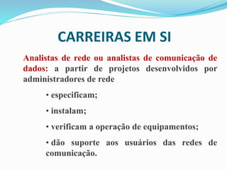CARREIRAS EM SI
Analistas de rede ou analistas de comunicação de
dados: a partir de projetos desenvolvidos por
administradores de rede
• especificam;
• instalam;
• verificam a operação de equipamentos;
• dão suporte aos usuários das redes de
comunicação.
 