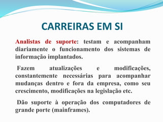 CARREIRAS EM SI
Analistas de suporte: testam e acompanham
diariamente o funcionamento dos sistemas de
informação implantados.
Fazem atualizações e modificações,
constantemente necessárias para acompanhar
mudanças dentro e fora da empresa, como seu
crescimento, modificações na legislação etc.
Dão suporte à operação dos computadores de
grande porte (mainframes).
 