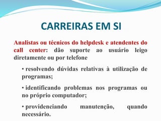CARREIRAS EM SI
Analistas ou técnicos do helpdesk e atendentes do
call center: dão suporte ao usuário leigo
diretamente ou por telefone
• resolvendo dúvidas relativas à utilização de
programas;
• identificando problemas nos programas ou
no próprio computador;
• providenciando manutenção, quando
necessário.
 