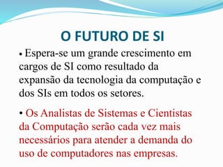O FUTURO DE SI
• Espera-se um grande crescimento em
cargos de SI como resultado da
expansão da tecnologia da computação e
dos SIs em todos os setores.
• Os Analistas de Sistemas e Cientistas
da Computação serão cada vez mais
necessários para atender a demanda do
uso de computadores nas empresas.
 