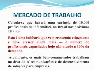 MERCADO DE TRABALHO
Calcula-se que haverá uma carência de 10.000
profissionais de informática no Brasil nos próximos
10 anos.
Esta é uma indústria que vem crescendo velozmente
e deve crescer ainda mais — o número de
profissionais capacitados hoje não atende a 10% da
demanda.
Atualmente, os mais bem-remunerados trabalham
na área de telecomunicações e de desenvolvimento
de soluções para empresas.
 