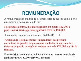 REMUNERAÇÃO
A remuneração do analista de sistemas varia de acordo com o porte
da empresa e com a região do país.
Nos grandes centros, iniciantes ganham em média R$2.300 e
profissionais mais experientes ganham cerca de R$6.000.
Em cidades menores, a faixa é de R$900 a R$1.100.
Analistas de sistema seniores (integradores) que prestam
consultoria às grandes empresas para implantar ou dar suporte a
sistemas de gestão de negócios cobram cerca de R$1.000 por dia de
trabalho.
Funcionários de empresas de informática que prestam consultoria
ganham entre R$5.000 e R$6.000 mensais.
 