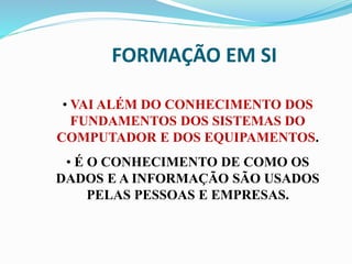 FORMAÇÃO EM SI
• VAI ALÉM DO CONHECIMENTO DOS
FUNDAMENTOS DOS SISTEMAS DO
COMPUTADOR E DOS EQUIPAMENTOS.
• É O CONHECIMENTO DE COMO OS
DADOS E A INFORMAÇÃO SÃO USADOS
PELAS PESSOAS E EMPRESAS.
 