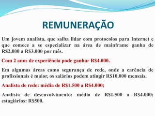 REMUNERAÇÃO
Um jovem analista, que saiba lidar com protocolos para Internet e
que comece a se especializar na área de mainframe ganha de
R$2.000 a R$3.000 por mês.
Com 2 anos de experiência pode ganhar R$4.000.
Em algumas áreas como segurança de rede, onde a carência de
profissionais é maior, os salários podem atingir R$10.000 mensais.
Analista de rede: média de R$1.500 a R$4.000;
Analista de desenvolvimento: média de R$1.500 a R$4.000;
estagiários: R$500.
 