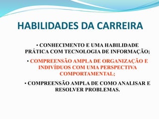 HABILIDADES DA CARREIRA
• CONHECIMENTO E UMA HABILIDADE
PRÁTICA COM TECNOLOGIA DE INFORMAÇÃO;
• COMPREENSÃO AMPLA DE ORGANIZAÇÃO E
INDIVÍDUOS COM UMA PERSPECTIVA
COMPORTAMENTAL;
• COMPREENSÃO AMPLA DE COMO ANALISAR E
RESOLVER PROBLEMAS.
 