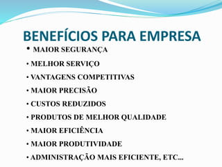 BENEFÍCIOS PARA EMPRESA
• MAIOR SEGURANÇA
• MELHOR SERVIÇO
• VANTAGENS COMPETITIVAS
• MAIOR PRECISÃO
• CUSTOS REDUZIDOS
• PRODUTOS DE MELHOR QUALIDADE
• MAIOR EFICIÊNCIA
• MAIOR PRODUTIVIDADE
• ADMINISTRAÇÃO MAIS EFICIENTE, ETC...
 