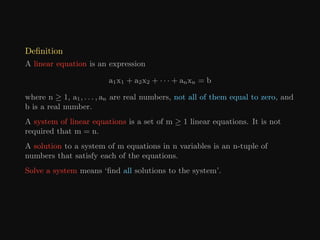 Definition
A linear equation is an expression
a1x1 + a2x2 + · · · + anxn = b
where n ≥ 1, a1, . . . , an are real numbers, not all of them equal to zero, and
b is a real number.
A system of linear equations is a set of m ≥ 1 linear equations. It is not
required that m = n.
A solution to a system of m equations in n variables is an n-tuple of
numbers that satisfy each of the equations.
Solve a system means ‘find all solutions to the system’.
 