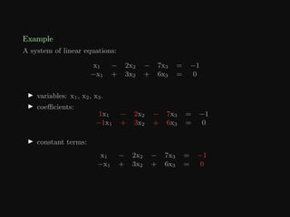 Example
A system of linear equations:
x1 − 2x2 − 7x3 = −1
−x1 + 3x2 + 6x3 = 0
I variables: x1, x2, x3.
I coefficients:
1x1 − 2x2 − 7x3 = −1
−1x1 + 3x2 + 6x3 = 0
I constant terms:
x1 − 2x2 − 7x3 = −1
−x1 + 3x2 + 6x3 = 0
 
