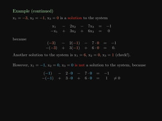 Example (continued)
x1 = −3, x2 = −1, x3 = 0 is a solution to the system
x1 − 2x2 − 7x3 = −1
−x1 + 3x2 + 6x3 = 0
because
(−3) − 2(−1) − 7 · 0 = −1
−(−3) + 3(−1) + 6 · 0 = 0.
Another solution to the system is x1 = 6, x2 = 0, x3 = 1 (check!).
However, x1 = −1, x2 = 0, x3 = 0 is not a solution to the system, because
(−1) − 2 · 0 − 7 · 0 = −1
−(−1) + 3 · 0 + 6 · 0 = 1 6= 0
 