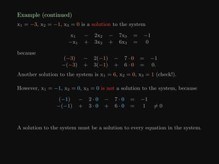 Example (continued)
x1 = −3, x2 = −1, x3 = 0 is a solution to the system
x1 − 2x2 − 7x3 = −1
−x1 + 3x2 + 6x3 = 0
because
(−3) − 2(−1) − 7 · 0 = −1
−(−3) + 3(−1) + 6 · 0 = 0.
Another solution to the system is x1 = 6, x2 = 0, x3 = 1 (check!).
However, x1 = −1, x2 = 0, x3 = 0 is not a solution to the system, because
(−1) − 2 · 0 − 7 · 0 = −1
−(−1) + 3 · 0 + 6 · 0 = 1 6= 0
A solution to the system must be a solution to every equation in the system.
 