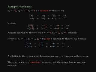 Example (continued)
x1 = −3, x2 = −1, x3 = 0 is a solution to the system
x1 − 2x2 − 7x3 = −1
−x1 + 3x2 + 6x3 = 0
because
(−3) − 2(−1) − 7 · 0 = −1
−(−3) + 3(−1) + 6 · 0 = 0.
Another solution to the system is x1 = 6, x2 = 0, x3 = 1 (check!).
However, x1 = −1, x2 = 0, x3 = 0 is not a solution to the system, because
(−1) − 2 · 0 − 7 · 0 = −1
−(−1) + 3 · 0 + 6 · 0 = 1 6= 0
A solution to the system must be a solution to every equation in the system.
The system above is consistent, meaning that the system has at least one
solution.
 