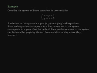 Example
Consider the system of linear equations in two variables

x + y = 3
y − x = 5
A solution to this system is a pair (x, y) satisfying both equations.
Since each equation corresponds to a line, a solution to the system
corresponds to a point that lies on both lines, so the solutions to the system
can be found by graphing the two lines and determining where they
intersect.
 