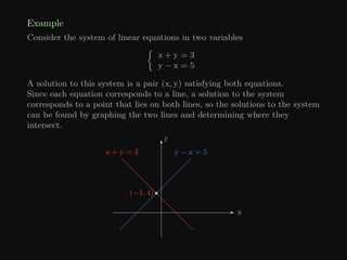 Example
Consider the system of linear equations in two variables

x + y = 3
y − x = 5
A solution to this system is a pair (x, y) satisfying both equations.
Since each equation corresponds to a line, a solution to the system
corresponds to a point that lies on both lines, so the solutions to the system
can be found by graphing the two lines and determining where they
intersect.
x
y
y − x = 5
(−1, 4)
x + y = 3
 