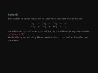 Example
The system of linear equations in three variables that we saw earlier
x1 − 2x2 − 7x3 = −1
−x1 + 3x2 + 6x3 = 0,
has solutions x1 = −3 + 9s, x2 = −1 + s, x3 = s where s is any real number
(written s ∈ R).
Verify this by substituting the expressions for x1, x2, and x3 into the two
equations.
 