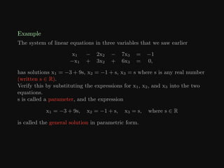 Example
The system of linear equations in three variables that we saw earlier
x1 − 2x2 − 7x3 = −1
−x1 + 3x2 + 6x3 = 0,
has solutions x1 = −3 + 9s, x2 = −1 + s, x3 = s where s is any real number
(written s ∈ R).
Verify this by substituting the expressions for x1, x2, and x3 into the two
equations.
s is called a parameter, and the expression
x1 = −3 + 9s, x2 = −1 + s, x3 = s, where s ∈ R
is called the general solution in parametric form.
 
