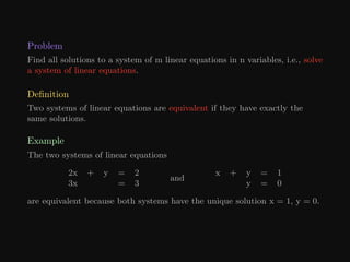 Problem
Find all solutions to a system of m linear equations in n variables, i.e., solve
a system of linear equations.
Definition
Two systems of linear equations are equivalent if they have exactly the
same solutions.
Example
The two systems of linear equations
2x + y = 2
3x = 3
and
x + y = 1
y = 0
are equivalent because both systems have the unique solution x = 1, y = 0.
 