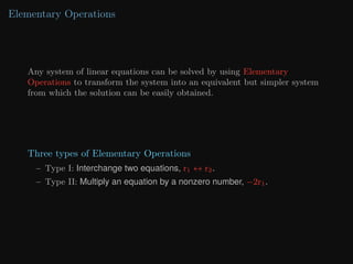 Elementary Operations
Any system of linear equations can be solved by using Elementary
Operations to transform the system into an equivalent but simpler system
from which the solution can be easily obtained.
Three types of Elementary Operations
– Type I: Interchange two equations, r1 ↔ r2.
– Type II: Multiply an equation by a nonzero number, −2r1.
 