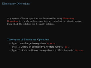 Elementary Operations
Any system of linear equations can be solved by using Elementary
Operations to transform the system into an equivalent but simpler system
from which the solution can be easily obtained.
Three types of Elementary Operations
– Type I: Interchange two equations, r1 ↔ r2.
– Type II: Multiply an equation by a nonzero number, −2r1.
– Type III: Add a multiple of one equation to a different equation, 3r3 + r2.
 