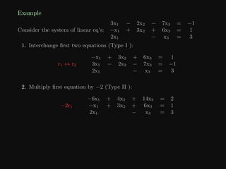Example
Consider the system of linear eq’s:
3x1 − 2x2 − 7x3 = −1
−x1 + 3x2 + 6x3 = 1
2x1 − x3 = 3
1. Interchange first two equations (Type I ):
r1 ↔ r2
−x1 + 3x2 + 6x3 = 1
3x1 − 2x2 − 7x3 = −1
2x1 − x3 = 3
2. Multiply first equation by −2 (Type II ):
−2r1
−6x1 + 4x2 + 14x3 = 2
−x1 + 3x2 + 6x3 = 1
2x1 − x3 = 3
 
