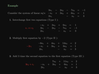 Example
Consider the system of linear eq’s:
3x1 − 2x2 − 7x3 = −1
−x1 + 3x2 + 6x3 = 1
2x1 − x3 = 3
1. Interchange first two equations (Type I ):
r1 ↔ r2
−x1 + 3x2 + 6x3 = 1
3x1 − 2x2 − 7x3 = −1
2x1 − x3 = 3
2. Multiply first equation by −2 (Type II ):
−2r1
−6x1 + 4x2 + 14x3 = 2
−x1 + 3x2 + 6x3 = 1
2x1 − x3 = 3
3. Add 3 time the second equation to the first equation (Type III ):
3r2 + r1
7x2 + 11x3 = 2
−x1 + 3x2 + 6x3 = 1
2x1 − x3 = 3
 