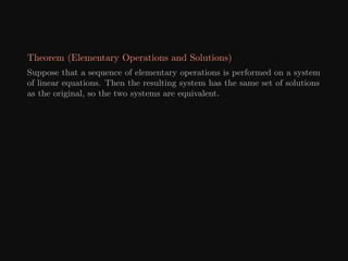 Theorem (Elementary Operations and Solutions)
Suppose that a sequence of elementary operations is performed on a system
of linear equations. Then the resulting system has the same set of solutions
as the original, so the two systems are equivalent.
 