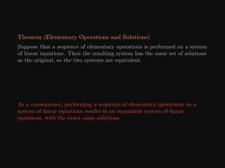 Theorem (Elementary Operations and Solutions)
Suppose that a sequence of elementary operations is performed on a system
of linear equations. Then the resulting system has the same set of solutions
as the original, so the two systems are equivalent.
As a consequence, performing a sequence of elementary operations on a
system of linear equations results in an equivalent system of linear
equations, with the exact same solutions.
 