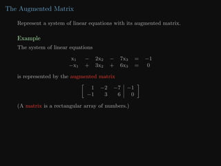 The Augmented Matrix
Represent a system of linear equations with its augmented matrix.
Example
The system of linear equations
x1 − 2x2 − 7x3 = −1
−x1 + 3x2 + 6x3 = 0
is represented by the augmented matrix

1 −2 −7 −1
−1 3 6 0

(A matrix is a rectangular array of numbers.)
 