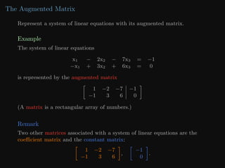 The Augmented Matrix
Represent a system of linear equations with its augmented matrix.
Example
The system of linear equations
x1 − 2x2 − 7x3 = −1
−x1 + 3x2 + 6x3 = 0
is represented by the augmented matrix

1 −2 −7 −1
−1 3 6 0

(A matrix is a rectangular array of numbers.)
Remark
Two other matrices associated with a system of linear equations are the
coefficient matrix and the constant matrix:

1 −2 −7
−1 3 6

,

−1
0

.
 