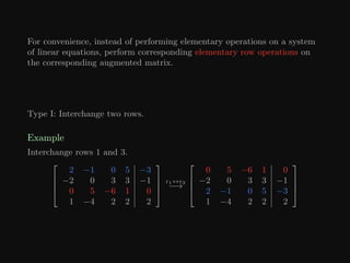 For convenience, instead of performing elementary operations on a system
of linear equations, perform corresponding elementary row operations on
the corresponding augmented matrix.
Type I: Interchange two rows.
Example
Interchange rows 1 and 3.




2 −1 0 5 −3
−2 0 3 3 −1
0 5 −6 1 0
1 −4 2 2 2




r1↔r3
−→




0 5 −6 1 0
−2 0 3 3 −1
2 −1 0 5 −3
1 −4 2 2 2




 