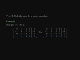 Type II: Multiply a row by a nonzero number.
Example
Multiply row 4 by 2.




2 −1 0 5 −3
−2 0 3 3 −1
0 5 −6 1 0
1 −4 2 2 2




2r4
−→




2 −1 0 5 −3
−2 0 3 3 −1
0 5 −6 1 0
2 −8 4 4 4




 