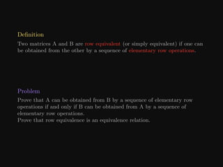Definition
Two matrices A and B are row equivalent (or simply equivalent) if one can
be obtained from the other by a sequence of elementary row operations.
Problem
Prove that A can be obtained from B by a sequence of elementary row
operations if and only if B can be obtained from A by a sequence of
elementary row operations.
Prove that row equivalence is an equivalence relation.
 