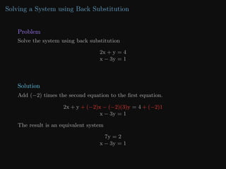 Solving a System using Back Substitution
Problem
Solve the system using back substitution
2x + y = 4
x − 3y = 1
Solution
Add (−2) times the second equation to the first equation.
2x + y + (−2)x − (−2)(3)y = 4 + (−2)1
x − 3y = 1
The result is an equivalent system
7y = 2
x − 3y = 1
 