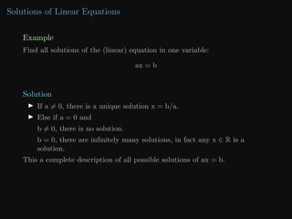 Solutions of Linear Equations
Example
Find all solutions of the (linear) equation in one variable:
ax = b
Solution
I If a 6= 0, there is a unique solution x = b/a.
I Else if a = 0 and
b 6= 0, there is no solution.
b = 0, there are infinitely many solutions, in fact any x ∈ R is a
solution.
This a complete description of all possible solutions of ax = b.
 