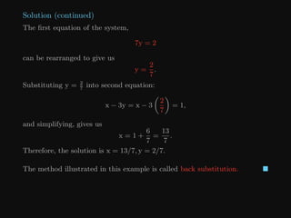 Solution (continued)
The first equation of the system,
7y = 2
can be rearranged to give us
y =
2
7
.
Substituting y = 2
7
into second equation:
x − 3y = x − 3

2
7

= 1,
and simplifying, gives us
x = 1 +
6
7
=
13
7
.
Therefore, the solution is x = 13/7, y = 2/7.
The method illustrated in this example is called back substitution. 
 