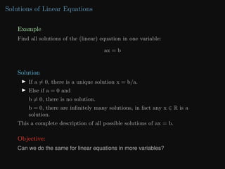Solutions of Linear Equations
Example
Find all solutions of the (linear) equation in one variable:
ax = b
Solution
I If a 6= 0, there is a unique solution x = b/a.
I Else if a = 0 and
b 6= 0, there is no solution.
b = 0, there are infinitely many solutions, in fact any x ∈ R is a
solution.
This a complete description of all possible solutions of ax = b.
Objective:
Can we do the same for linear equations in more variables?
 